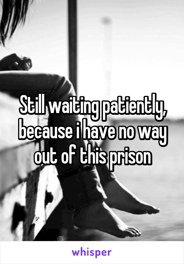 Still waiting patiently, because i have no way out of this prison