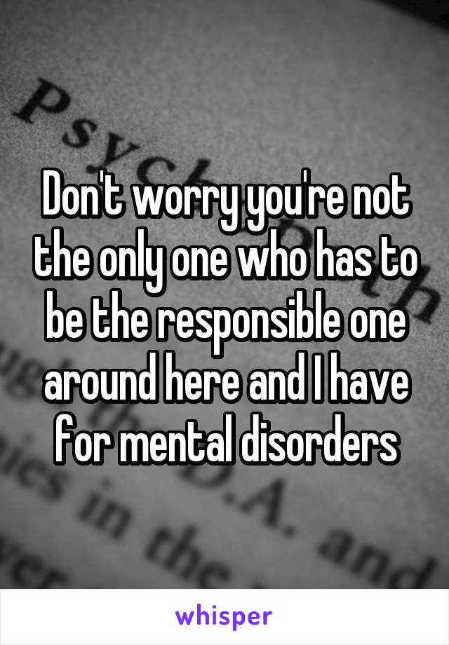 Don't worry you're not the only one who has to be the responsible one around here and I have for mental disorders