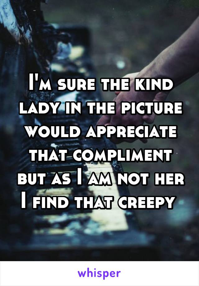 I'm sure the kind lady in the picture would appreciate that compliment but as I am not her I find that creepy 