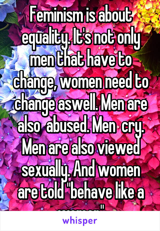 Feminism is about equality. It's not only men that have to change, women need to change aswell. Men are also  abused. Men  cry. Men are also viewed sexually. And women are told "behave like a women"