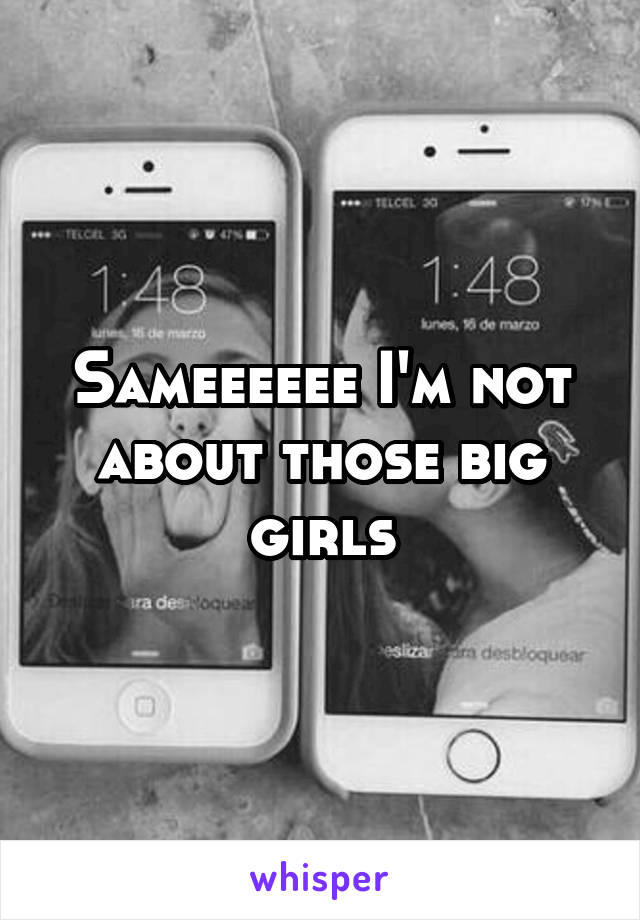 Sameeeeee I'm not about those big girls