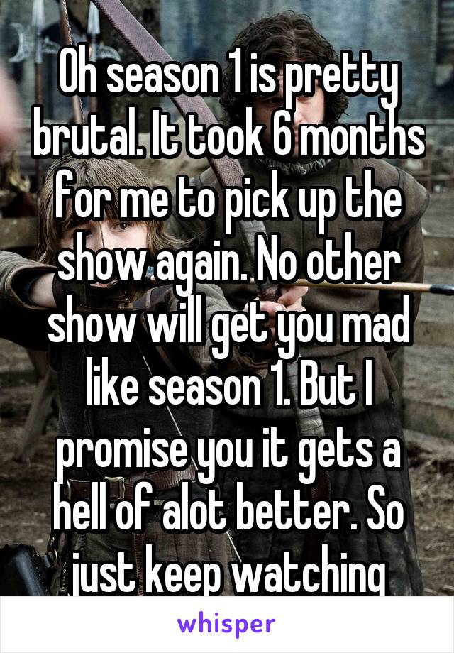 Oh season 1 is pretty brutal. It took 6 months for me to pick up the show again. No other show will get you mad like season 1. But I promise you it gets a hell of alot better. So just keep watching