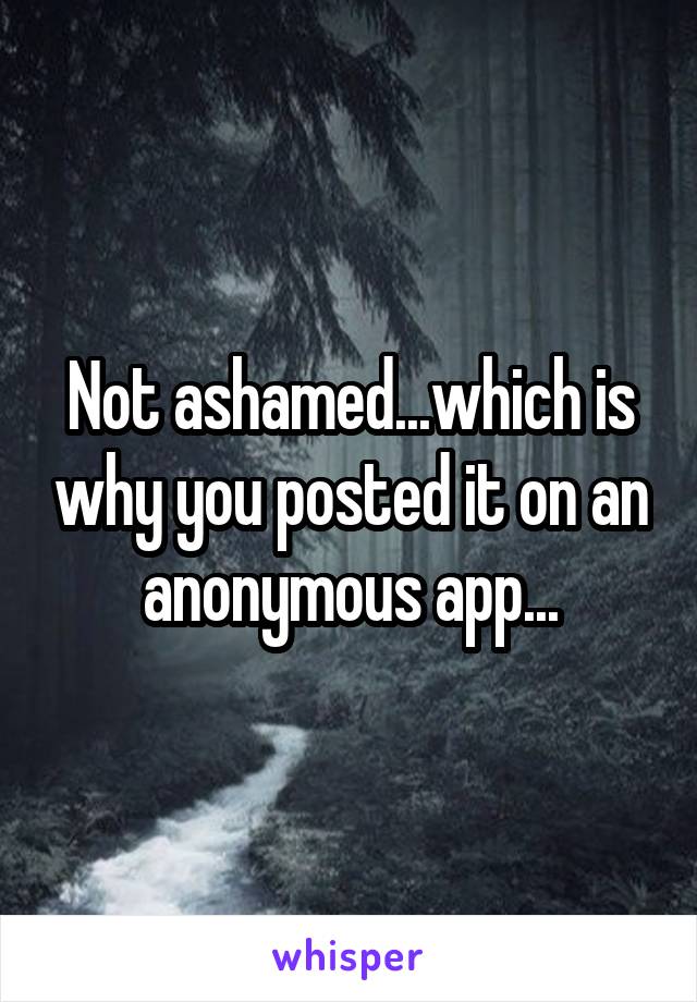 Not ashamed...which is why you posted it on an anonymous app...