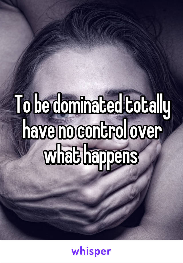 To be dominated totally have no control over what happens 