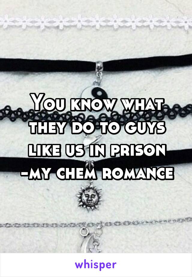 You know what they do to guys like us in prison
-my chem romance