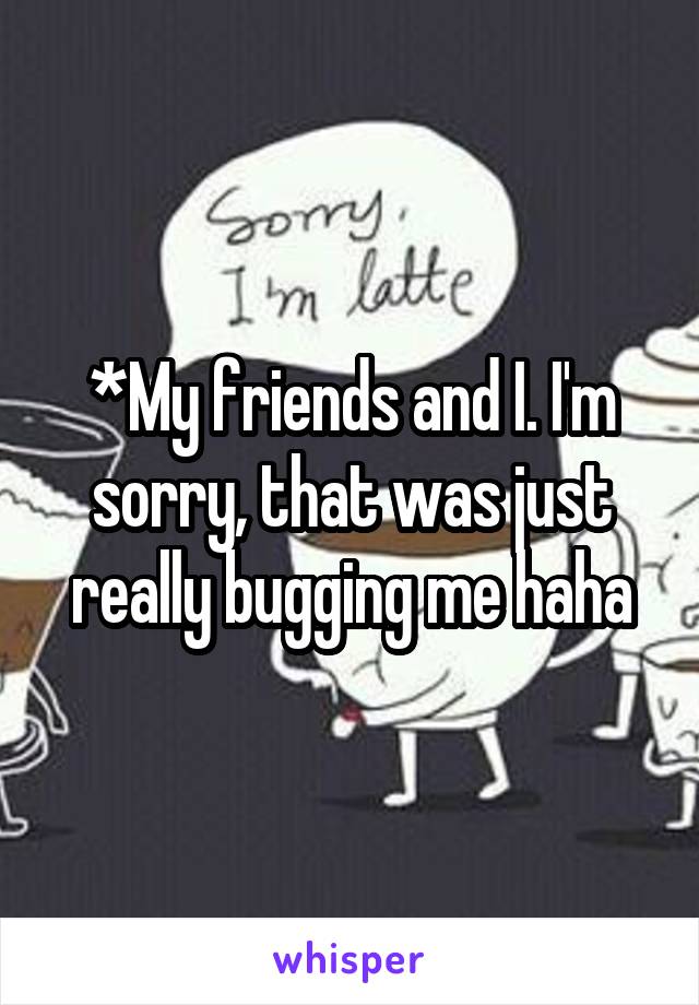 *My friends and I. I'm sorry, that was just really bugging me haha