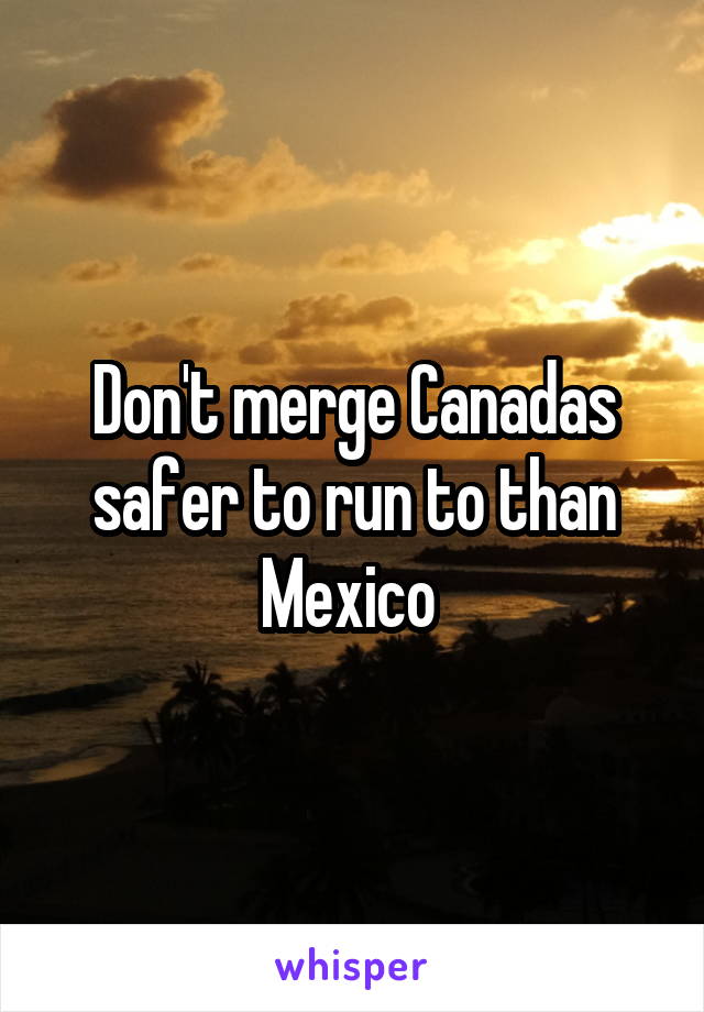Don't merge Canadas safer to run to than Mexico 