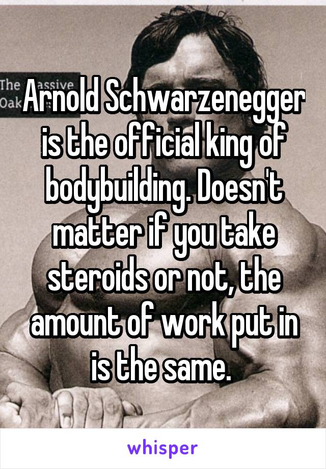 Arnold Schwarzenegger is the official king of bodybuilding. Doesn't matter if you take steroids or not, the amount of work put in is the same. 