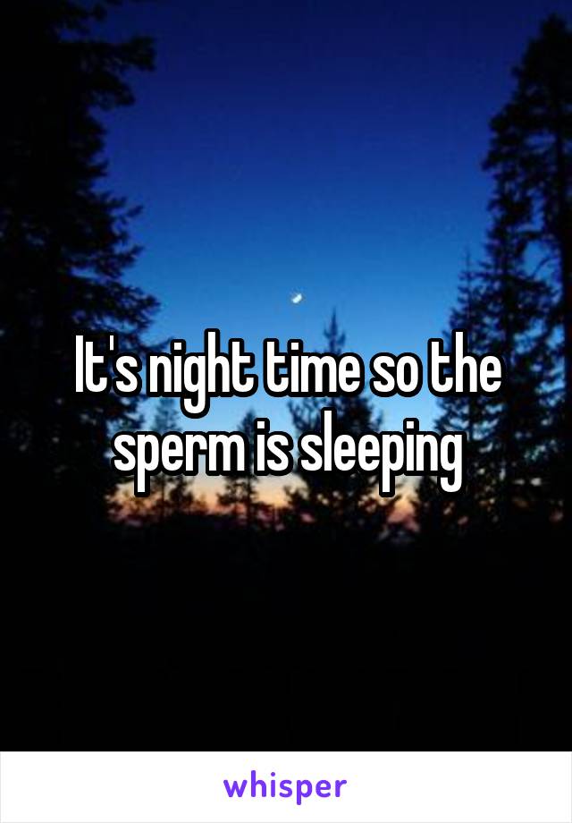 It's night time so the sperm is sleeping