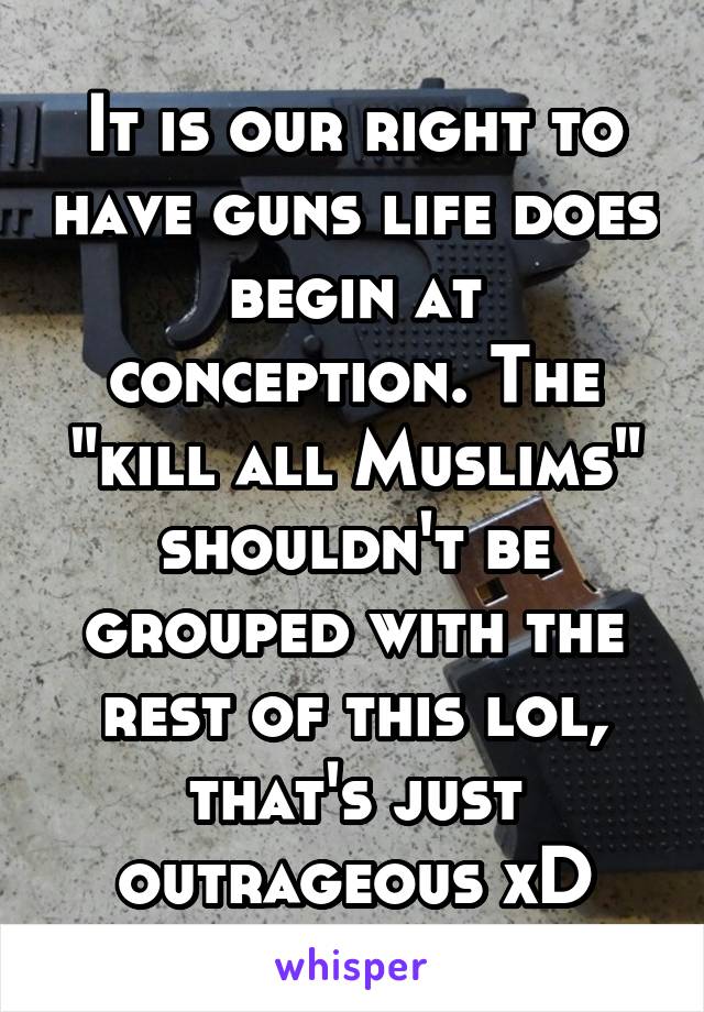 It is our right to have guns life does begin at conception. The "kill all Muslims" shouldn't be grouped with the rest of this lol, that's just outrageous xD