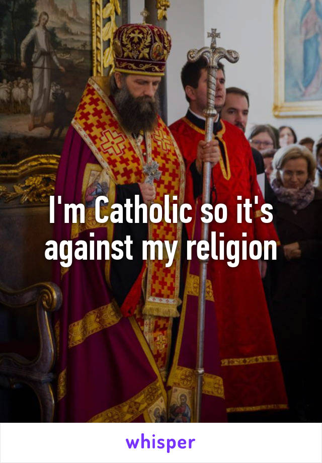 I'm Catholic so it's against my religion