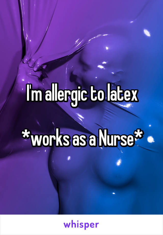 I'm allergic to latex

*works as a Nurse*