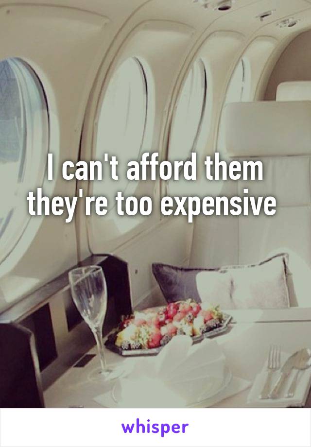 I can't afford them they're too expensive 

