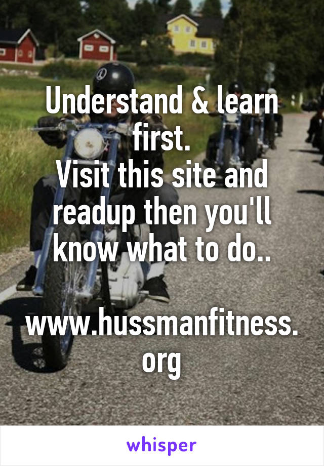 Understand & learn first.
Visit this site and readup then you'll know what to do..

www.hussmanfitness.org