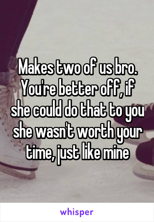 Makes two of us bro. You're better off, if she could do that to you she wasn't worth your time, just like mine