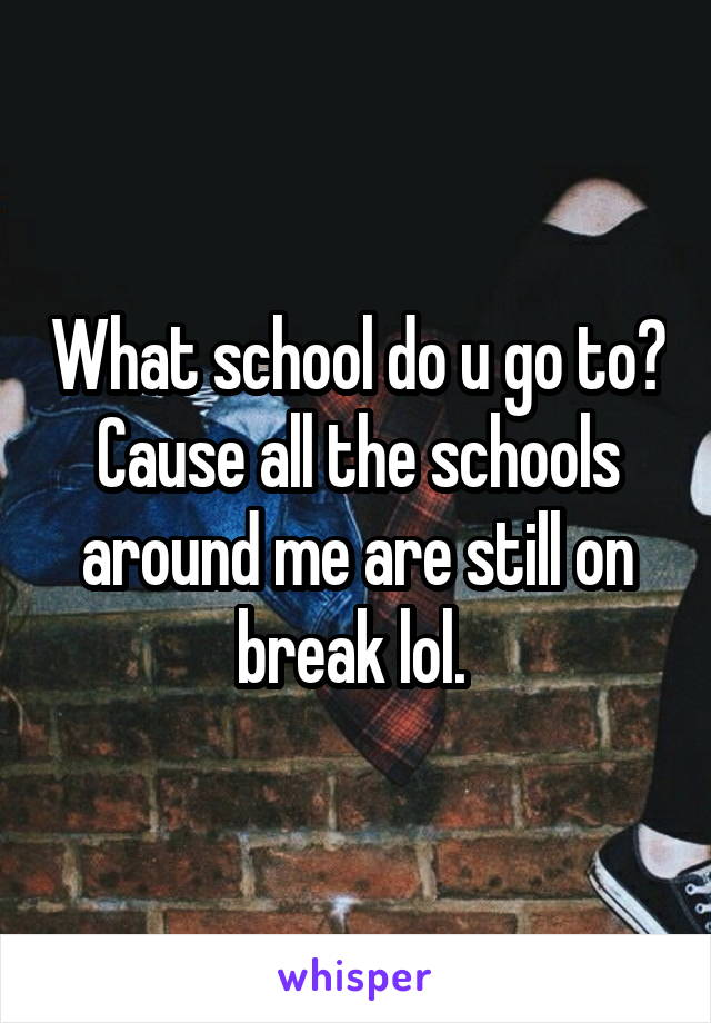 What school do u go to? Cause all the schools around me are still on break lol. 