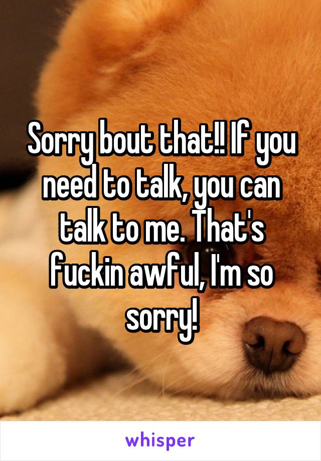 Sorry bout that!! If you need to talk, you can talk to me. That's fuckin awful, I'm so sorry!