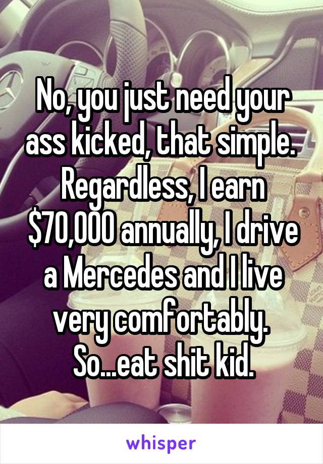 No, you just need your ass kicked, that simple.  Regardless, I earn $70,000 annually, I drive a Mercedes and I live very comfortably.  So...eat shit kid.