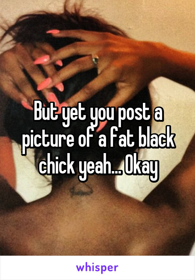 But yet you post a picture of a fat black chick yeah... Okay