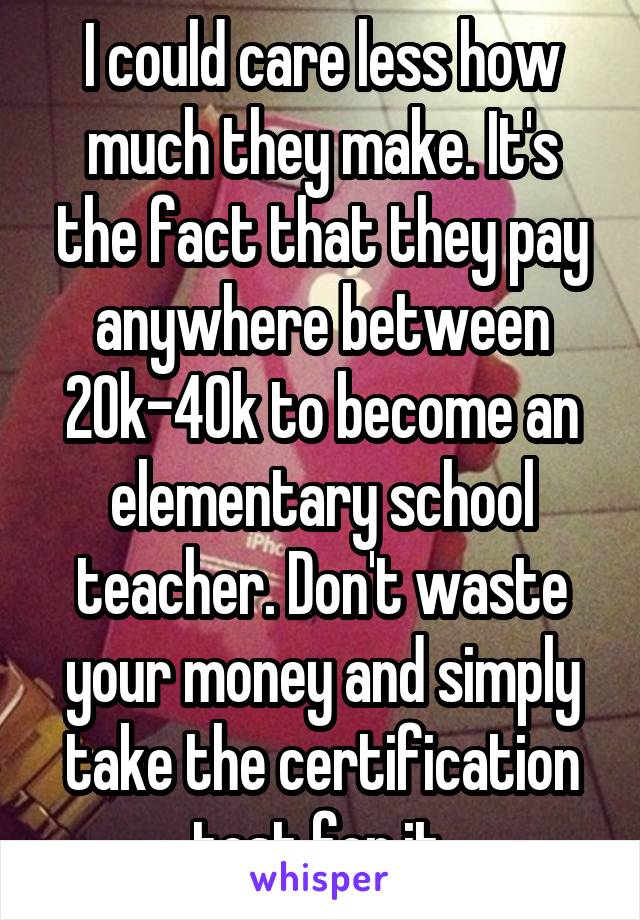 I could care less how much they make. It's the fact that they pay anywhere between 20k-40k to become an elementary school teacher. Don't waste your money and simply take the certification test for it.