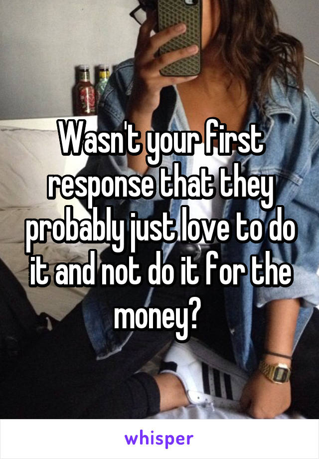 Wasn't your first response that they probably just love to do it and not do it for the money? 