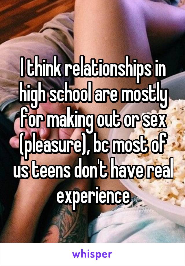 I think relationships in high school are mostly for making out or sex (pleasure), bc most of us teens don't have real experience