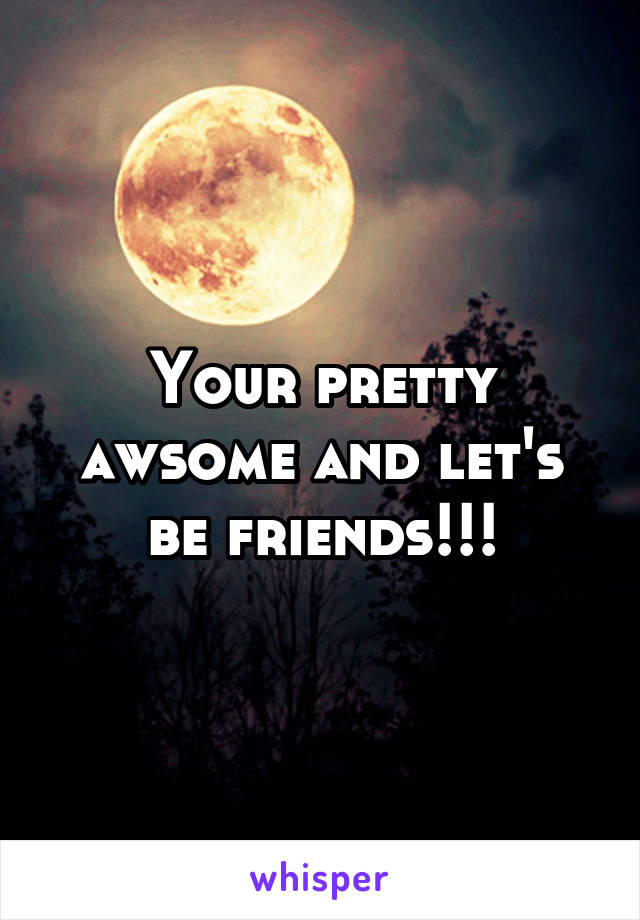 Your pretty awsome and let's be friends!!!