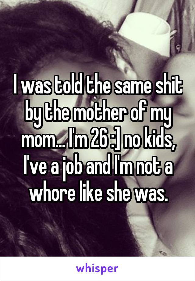 I was told the same shit by the mother of my mom... I'm 26 :] no kids, I've a job and I'm not a whore like she was.