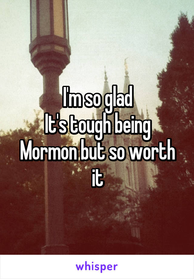 I'm so glad
It's tough being Mormon but so worth it