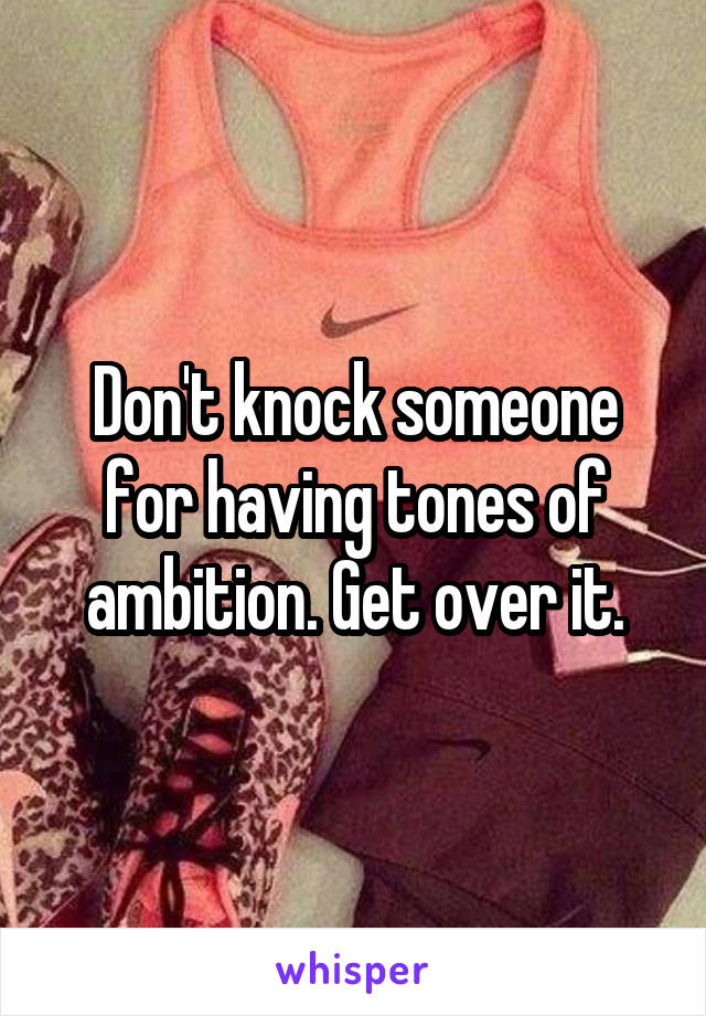 Don't knock someone for having tones of ambition. Get over it.