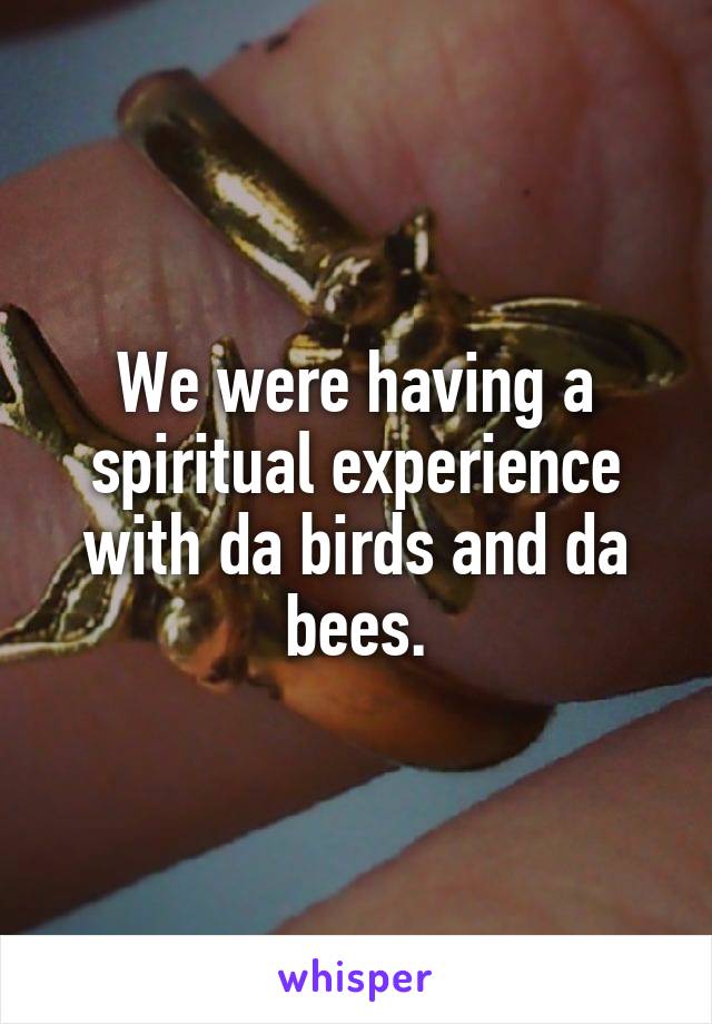 We were having a spiritual experience with da birds and da bees.