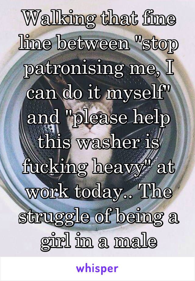 Walking that fine line between "stop patronising me, I can do it myself" and "please help this washer is fucking heavy" at work today.. The struggle of being a girl in a male dominated job