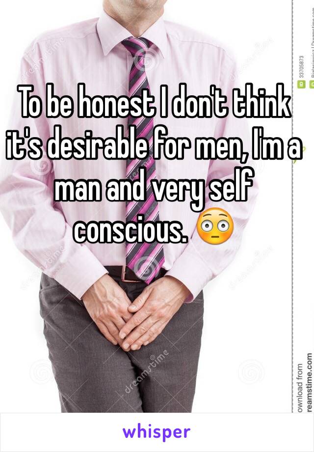 To be honest I don't think it's desirable for men, I'm a man and very self conscious. 😳 