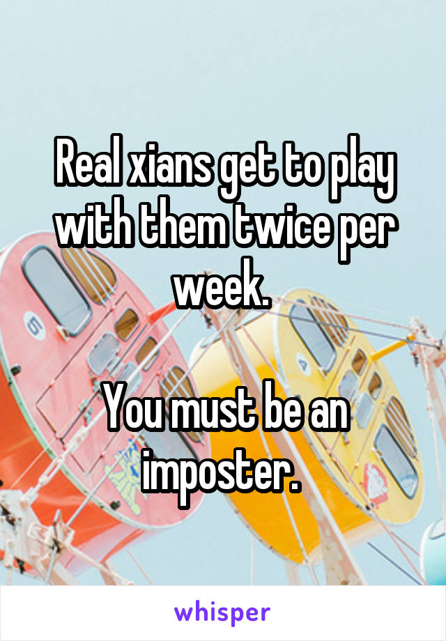 Real xians get to play with them twice per week. 

You must be an imposter. 