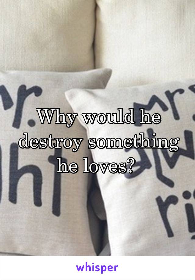 Why would he destroy something he loves? 
