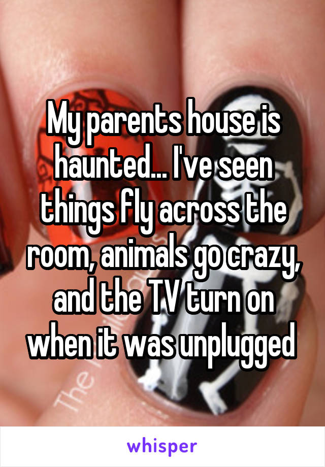 My parents house is haunted... I've seen things fly across the room, animals go crazy, and the TV turn on when it was unplugged 