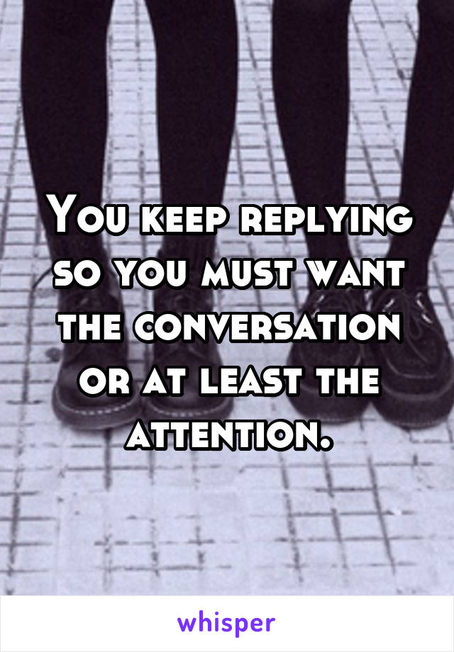 You keep replying so you must want the conversation or at least the attention.