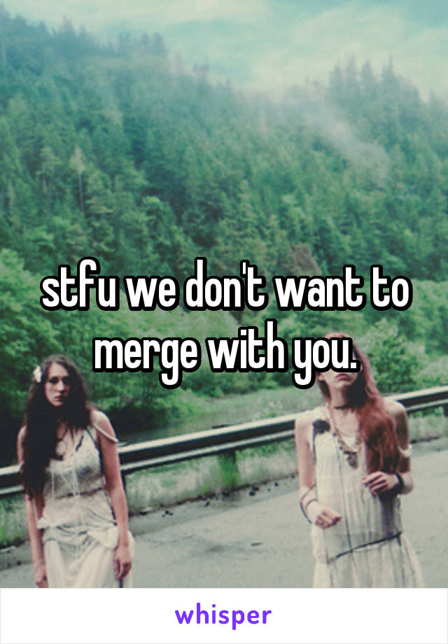 stfu we don't want to merge with you.