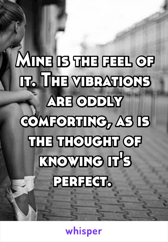 Mine is the feel of it. The vibrations are oddly comforting, as is the thought of knowing it's perfect. 