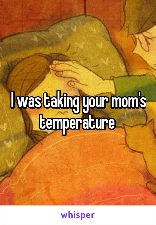 I was taking your mom's temperature 