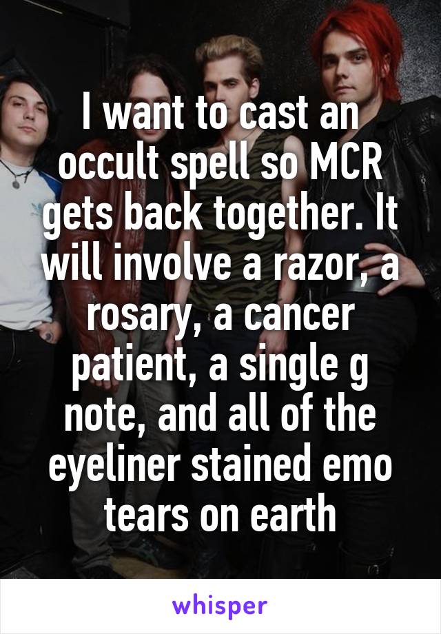 I want to cast an occult spell so MCR gets back together. It will involve a razor, a rosary, a cancer patient, a single g note, and all of the eyeliner stained emo tears on earth
