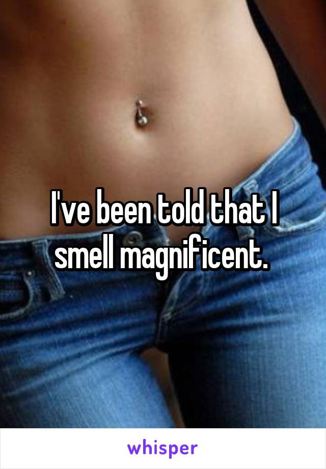 I've been told that I smell magnificent. 