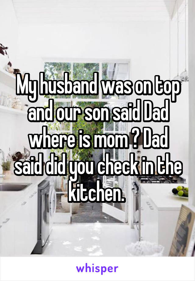My husband was on top and our son said Dad where is mom ? Dad said did you check in the kitchen. 