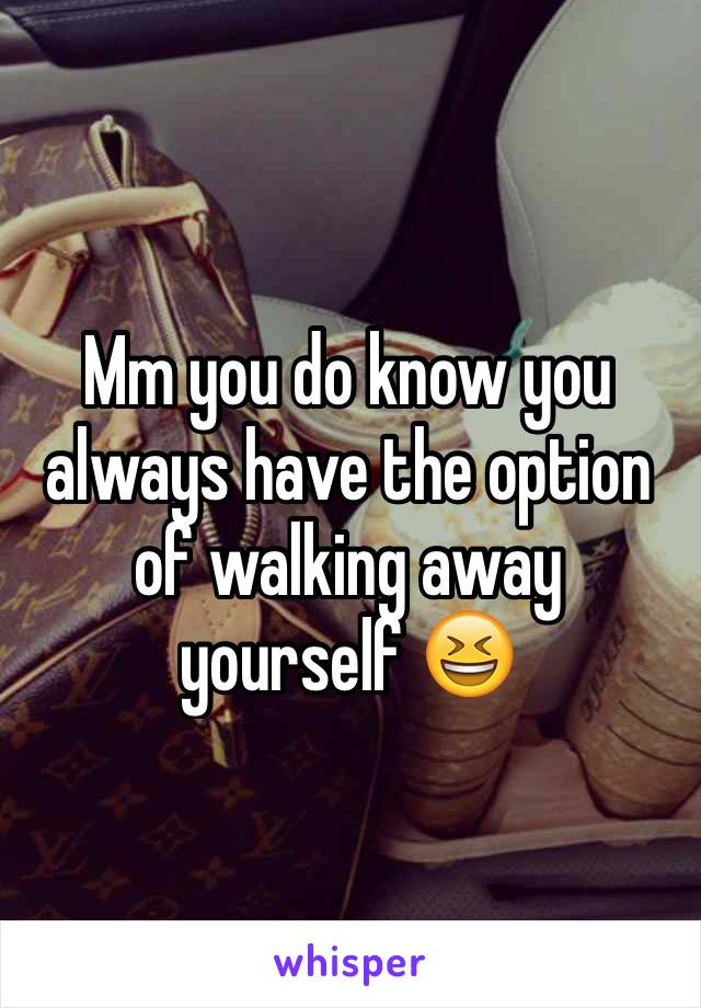 Mm you do know you always have the option of walking away yourself 😆