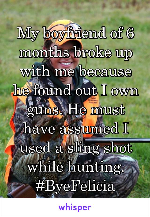 My boyfriend of 6 months broke up with me because he found out I own guns. He must have assumed I used a sling shot while hunting. #ByeFelicia