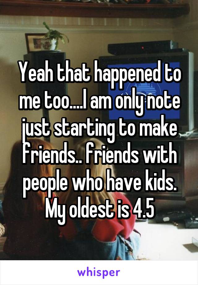 Yeah that happened to me too....I am only note just starting to make friends.. friends with people who have kids. My oldest is 4.5