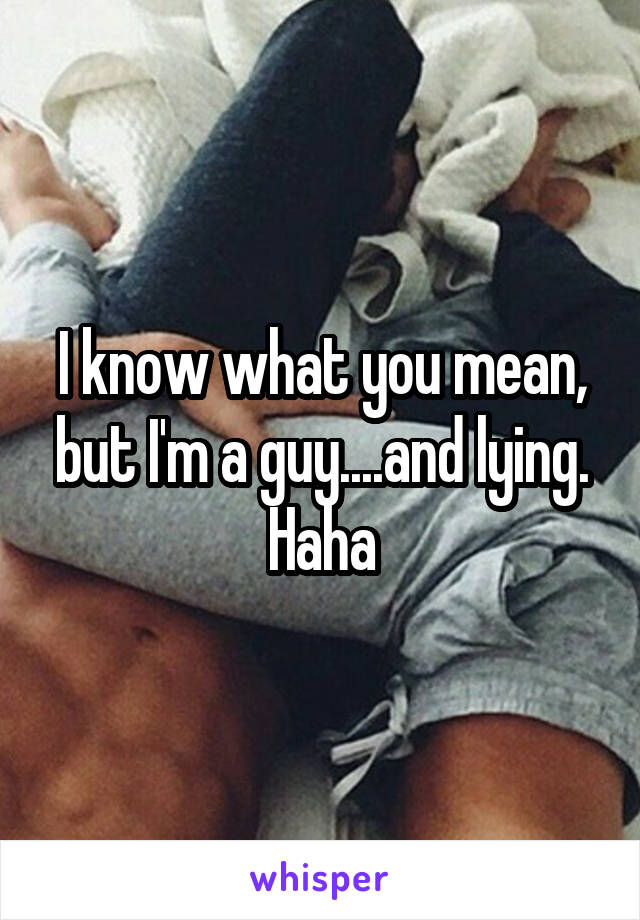 I know what you mean, but I'm a guy....and lying. Haha