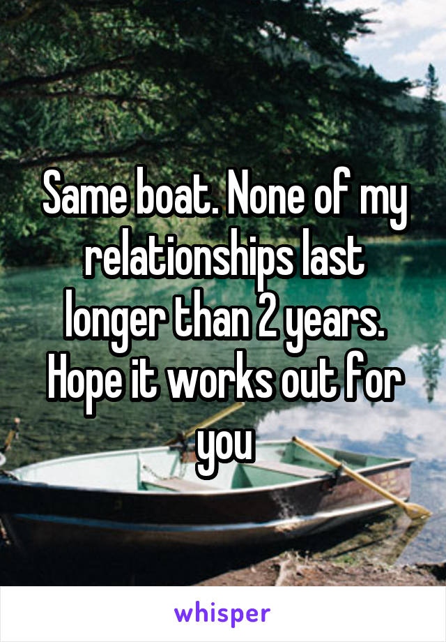 Same boat. None of my relationships last longer than 2 years. Hope it works out for you