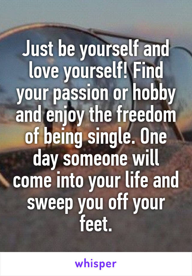 Just be yourself and love yourself! Find your passion or hobby and enjoy the freedom of being single. One day someone will come into your life and sweep you off your feet.