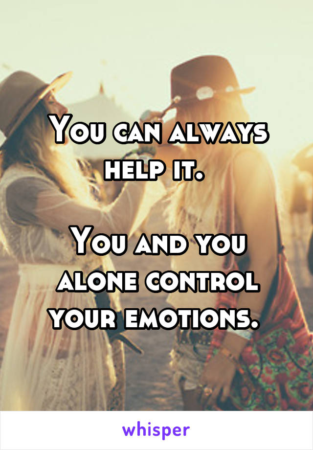 You can always help it. 

You and you alone control your emotions. 